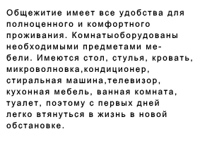 Общежитие имеет все удобства для полно- ценного и комфортного проживания. Комнаты оборудованы необходимыми предметами ме- бели. Имеются стол, стулья, кровать, микро- волновка,кондиционер, стиральная машина, телевизор, кухонная мебель, ванная комната, туалет, поэтому с первых дней легко втянуться в жизнь в новой обстановке. 