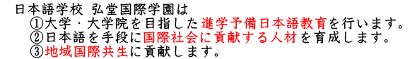 日本語学校 弘堂国際学園は 　①だいがく・大学院を目指した進学予備日本語教育を行います。 　②日本語を手段に国際社会に貢献する人材を育成します。 　③地域国際共生に貢献します。