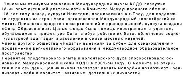 Основным стимулом основания Международной школы КОДО послужил 18-ий опыт активной деятельности в Комитете Международного обмена. 18 лет тому назад, супруги Накатоми, проживающие в г.Тосу, для поддерж- ки студентов из стран Азии, организовали Международный волонтёрский ко- митет. Привлекая средства пожертвований и преподношений, супруги создали  «Фонд Образования». Целью фонда была помощь иностранным студентам,  обучающимся в префектуре Сага, в обустройстве их быта, облегчение социо-  культурной адаптации и заселение в семьи местных жителей. Члены другого общества «Нодатэ» выезжали за рубеж для ознакомления и  продвижения регионального образования в международное образовательное  пространство. Перенятие плодотворного опыта и волонтёрского духа способствовало ос-  нованию Международной школы КОДО в 2001-ом году. С момента её откры- тия и по сей день, целью школы является: давать молодёжи возможность реа- лизовать себя и воспитать активных, деятельных личностей  