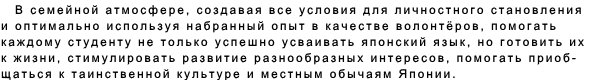 В семейной атмосфере, создавая все условия для личностного становления  и оптимально используя набранный опыт в качестве волонтёров, помогать   каждому студенту не только успешно усваивать японский язык, но готовить их к жизни, стимулировать развитие разнообразных интересов, помогать приоб- щаться к таинственной культуре и местным обычаям Японии. 